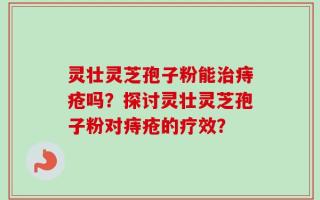 灵壮灵芝孢子粉能治痔疮吗？探讨灵壮灵芝孢子粉对痔疮的疗效？