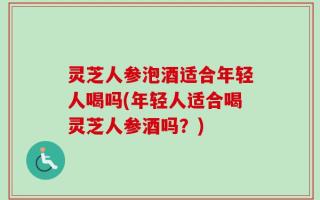 灵芝人参泡酒适合年轻人喝吗(年轻人适合喝灵芝人参酒吗？)