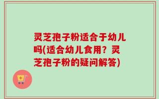 灵芝孢子粉适合于幼儿吗(适合幼儿食用？灵芝孢子粉的疑问解答)