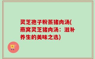 灵芝孢子粉蒸猪肉汤(燕窝灵芝猪肉汤：滋补养生的美味之选)