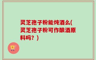 灵芝孢子粉能炖酒么(灵芝孢子粉可作酿酒原料吗？)