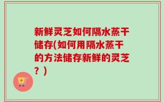 新鲜灵芝如何隔水蒸干储存(如何用隔水蒸干的方法储存新鲜的灵芝？)