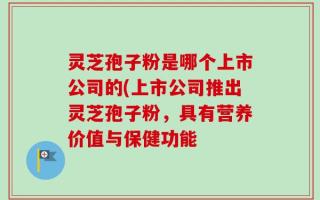 灵芝孢子粉是哪个上市公司的(上市公司推出灵芝孢子粉，具有营养价值与保健功能