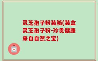 灵芝孢子粉装箱(装盒灵芝孢子粉-珍贵健康来自自然之宝)