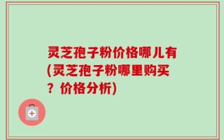 灵芝孢子粉价格哪儿有(灵芝孢子粉哪里购买？价格分析)