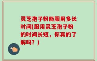 灵芝孢子粉能服用多长时间(服用灵芝孢子粉的时间长短，你真的了解吗？)