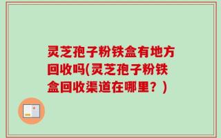 灵芝孢子粉铁盒有地方回收吗(灵芝孢子粉铁盒回收渠道在哪里？)