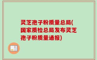 灵芝孢子粉质量总局(国家质检总局发布灵芝孢子粉质量通报)