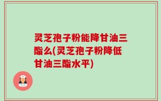 灵芝孢子粉能降甘油三酯么(灵芝孢子粉降低甘油三酯水平)