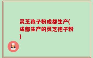 灵芝孢子粉成都生产(成都生产的灵芝孢子粉)