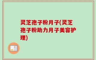 灵芝孢子粉月子(灵芝孢子粉助力月子美容护理)