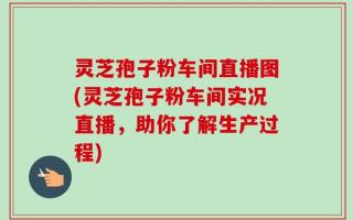 灵芝孢子粉车间直播图(灵芝孢子粉车间实况直播，助你了解生产过程)
