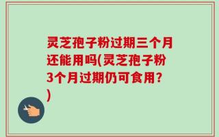 灵芝孢子粉过期三个月还能用吗(灵芝孢子粉3个月过期仍可食用？)