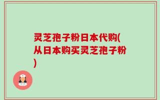 灵芝孢子粉日本代购(从日本购买灵芝孢子粉)