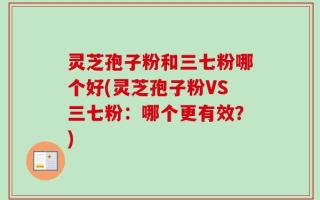 灵芝孢子粉和三七粉哪个好(灵芝孢子粉VS三七粉：哪个更有效？)