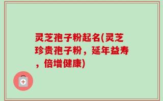 灵芝孢子粉起名(灵芝珍贵孢子粉，延年益寿，倍增健康)