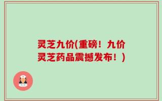 灵芝九价(重磅！九价灵芝药品震撼发布！)