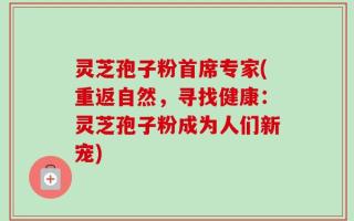 灵芝孢子粉首席专家(重返自然，寻找健康：灵芝孢子粉成为人们新宠)