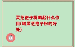 灵芝孢子粉喝起什么作用(喝灵芝孢子粉的好处)