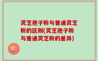 灵芝孢子粉与普通灵芝粉的区别(灵芝孢子粉与普通灵芝粉的差异)