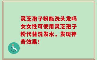 灵芝孢子粉能洗头发吗女女性可使用灵芝孢子粉代替洗发水，发现神奇效果！