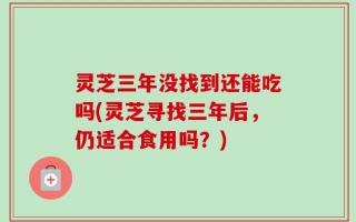 灵芝三年没找到还能吃吗(灵芝寻找三年后，仍适合食用吗？)