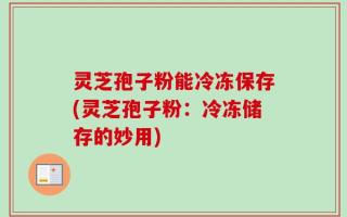 灵芝孢子粉能冷冻保存(灵芝孢子粉：冷冻储存的妙用)