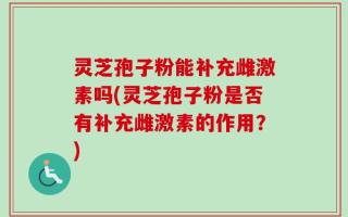 灵芝孢子粉能补充雌激素吗(灵芝孢子粉是否有补充雌激素的作用？)