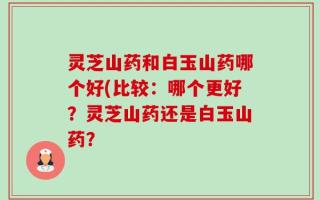 灵芝山药和白玉山药哪个好(比较：哪个更好？灵芝山药还是白玉山药？