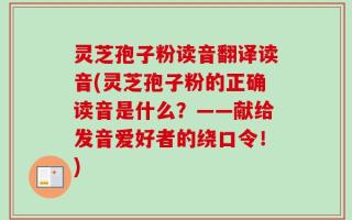 灵芝孢子粉读音翻译读音(灵芝孢子粉的正确读音是什么？——献给发音爱好者的绕口令！)