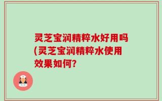 灵芝宝润精粹水好用吗(灵芝宝润精粹水使用效果如何？