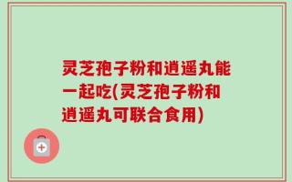 灵芝孢子粉和逍遥丸能一起吃(灵芝孢子粉和逍遥丸可联合食用)