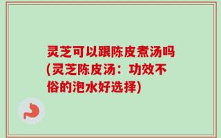 灵芝可以跟陈皮煮汤吗(灵芝陈皮汤：功效不俗的泡水好选择)