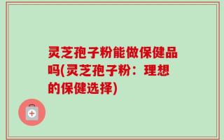 灵芝孢子粉能做保健品吗(灵芝孢子粉：理想的保健选择)