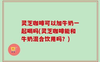 灵芝咖啡可以加牛奶一起喝吗(灵芝咖啡能和牛奶混合饮用吗？)