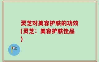 灵芝对美容护肤的功效(灵芝：美容护肤佳品)