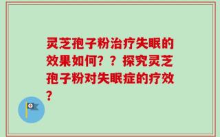 灵芝孢子粉治疗失眠的效果如何？？探究灵芝孢子粉对失眠症的疗效？
