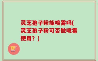 灵芝孢子粉能喷雾吗(灵芝孢子粉可否做喷雾使用？)