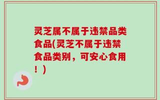 灵芝属不属于违禁品类食品(灵芝不属于违禁食品类别，可安心食用！)