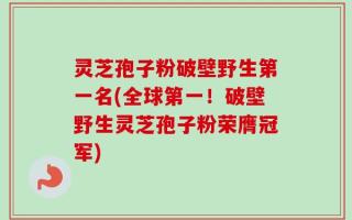 灵芝孢子粉破壁野生第一名(全球第一！破壁野生灵芝孢子粉荣膺冠军)