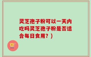 灵芝孢子粉可以一天内吃吗灵芝孢子粉是否适合每日食用？)