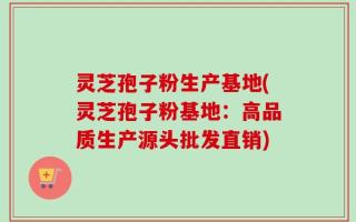 灵芝孢子粉生产基地(灵芝孢子粉基地：高品质生产源头批发直销)