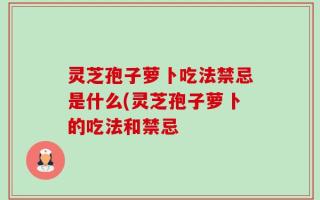 灵芝孢子萝卜吃法禁忌是什么(灵芝孢子萝卜的吃法和禁忌