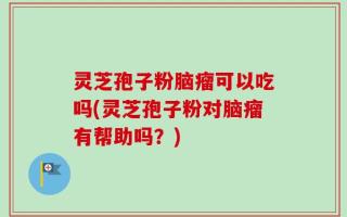 灵芝孢子粉脑瘤可以吃吗(灵芝孢子粉对脑瘤有帮助吗？)