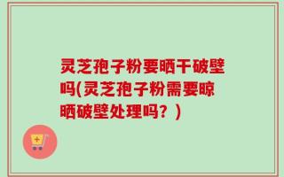灵芝孢子粉要晒干破壁吗(灵芝孢子粉需要晾晒破壁处理吗？)