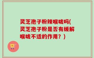 灵芝孢子粉辣喉咙吗(灵芝孢子粉是否有缓解喉咙不适的作用？)