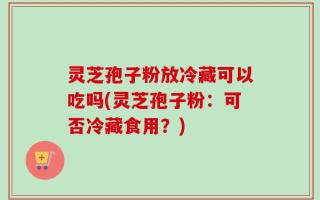 灵芝孢子粉放冷藏可以吃吗(灵芝孢子粉：可否冷藏食用？)
