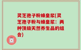 灵芝孢子粉蜂皇浆(灵芝孢子粉与蜂皇浆：两种顶级天然养生品的组合)