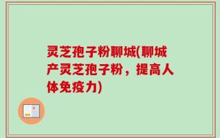 灵芝孢子粉聊城(聊城产灵芝孢子粉，提高人体免疫力)
