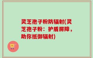 灵芝孢子粉防辐射(灵芝孢子粉：护盾屏障，助你抵御辐射)